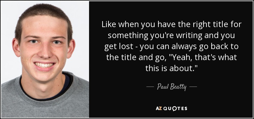 Like when you have the right title for something you're writing and you get lost - you can always go back to the title and go, 