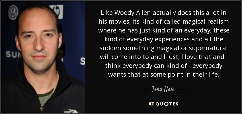 Like Woody Allen actually does this a lot in his movies, its kind of called magical realism where he has just kind of an everyday, these kind of everyday experiences and all the sudden something magical or supernatural will come into to and I just, I love that and I think everybody can kind of - everybody wants that at some point in their life. - Tony Hale