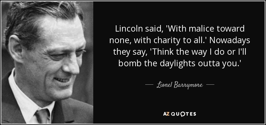 Lincoln said, 'With malice toward none, with charity to all.' Nowadays they say, 'Think the way I do or I'll bomb the daylights outta you.' - Lionel Barrymore