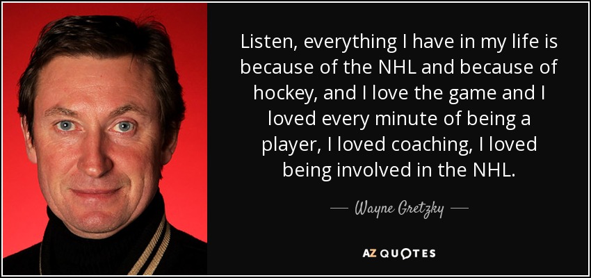 Escucha, todo lo que tengo en mi vida es gracias a la NHL y al hockey, y me encanta el juego y me encantó cada minuto de ser jugador, me encantó entrenar, me encantó estar involucrado en la NHL. - Wayne Gretzky