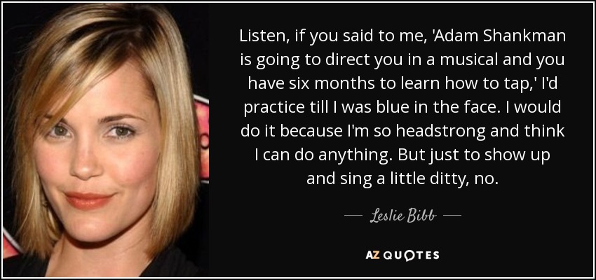 Escucha, si me dijeras: 'Adam Shankman te va a dirigir en un musical y tienes seis meses para aprender a bailar claqué', practicaría hasta que se me pusiera la cara azul. Lo haría porque soy muy testaruda y creo que puedo hacer cualquier cosa. Pero presentarme y cantar una cancioncilla, no. - Leslie Bibb