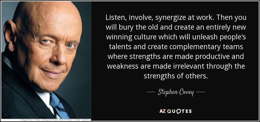 Escuchar, implicar, crear sinergias en el trabajo. Entonces enterrarás lo viejo y crearás una cultura ganadora totalmente nueva que liberará el talento de las personas y creará equipos complementarios en los que los puntos fuertes se harán productivos y los débiles irrelevantes gracias a los puntos fuertes de los demás. - Stephen Covey