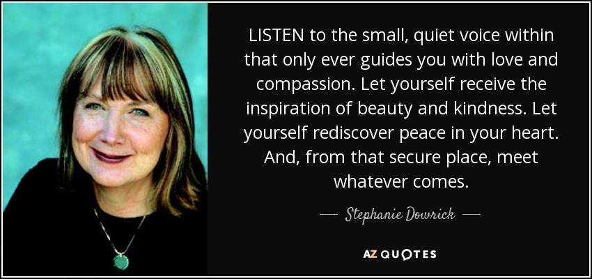 LISTEN to the small, quiet voice within that only ever guides you with love and compassion. Let yourself receive the inspiration of beauty and kindness. Let yourself rediscover peace in your heart. And, from that secure place, meet whatever comes. - Stephanie Dowrick