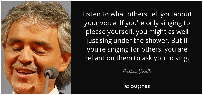 Escucha lo que te dicen los demás sobre tu voz. Si sólo cantas para complacerte a ti mismo, más vale que cantes bajo la ducha. Pero si cantas para los demás, dependes de que te pidan que cantes. - Andrea Bocelli