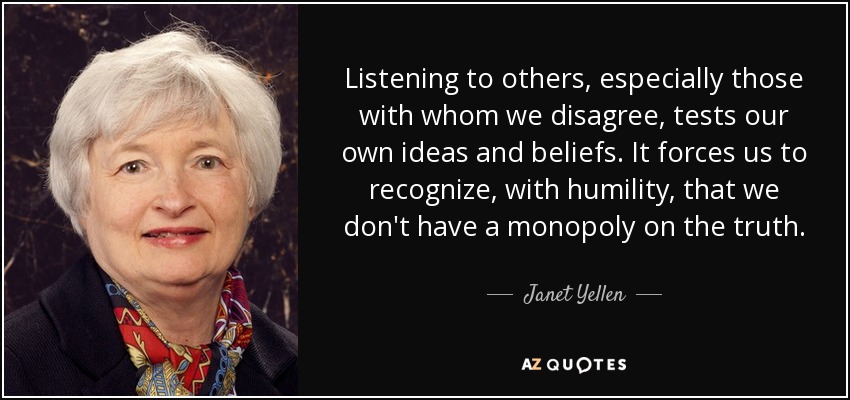 Listening to others, especially those with whom we disagree, tests our own ideas and beliefs. It forces us to recognize, with humility, that we don't have a monopoly on the truth. - Janet Yellen