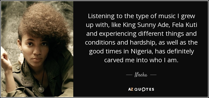 Listening to the type of music I grew up with, like King Sunny Ade, Fela Kuti and experiencing different things and conditions and hardship, as well as the good times in Nigeria, has definitely carved me into who I am. - Nneka