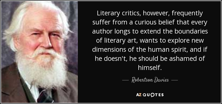 Los críticos literarios, sin embargo, padecen con frecuencia la curiosa creencia de que todo autor anhela ampliar los límites del arte literario, quiere explorar nuevas dimensiones del espíritu humano y, si no lo hace, debería avergonzarse de sí mismo. - Robertson Davies