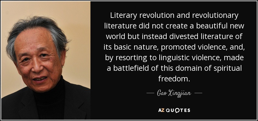 Literary revolution and revolutionary literature did not create a beautiful new world but instead divested literature of its basic nature, promoted violence, and, by resorting to linguistic violence, made a battlefield of this domain of spiritual freedom. - Gao Xingjian