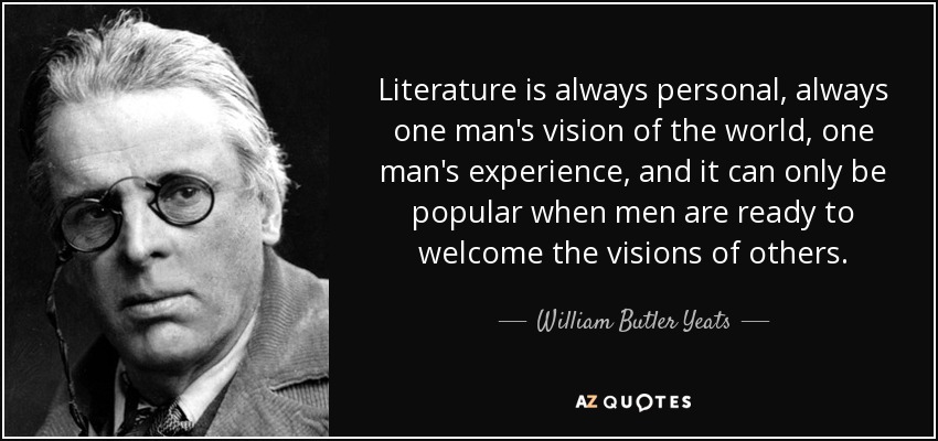 Literature is always personal, always one man's vision of the world, one man's experience, and it can only be popular when men are ready to welcome the visions of others. - William Butler Yeats