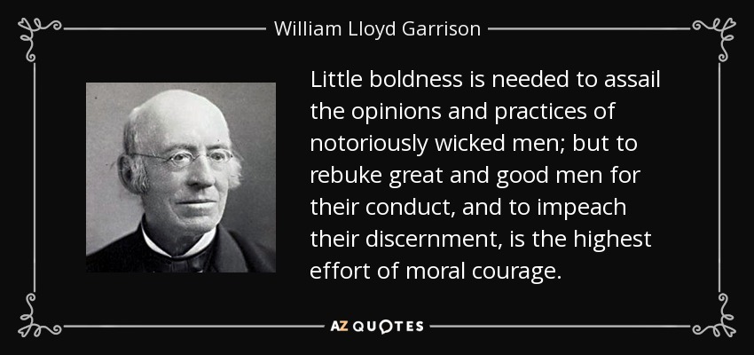 Little boldness is needed to assail the opinions and practices of notoriously wicked men; but to rebuke great and good men for their conduct, and to impeach their discernment, is the highest effort of moral courage. - William Lloyd Garrison