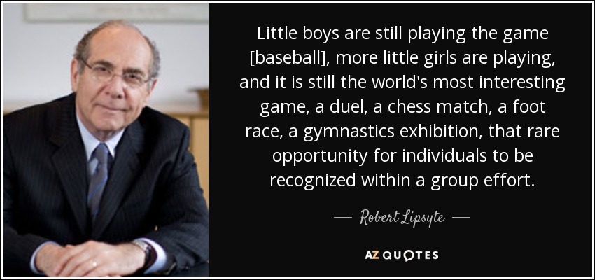 Little boys are still playing the game [baseball], more little girls are playing, and it is still the world's most interesting game, a duel, a chess match, a foot race, a gymnastics exhibition, that rare opportunity for individuals to be recognized within a group effort. - Robert Lipsyte