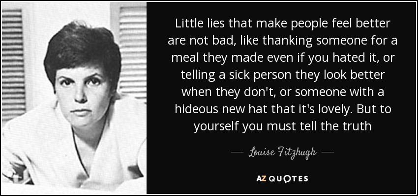 Little lies that make people feel better are not bad, like thanking someone for a meal they made even if you hated it, or telling a sick person they look better when they don't, or someone with a hideous new hat that it's lovely. But to yourself you must tell the truth - Louise Fitzhugh