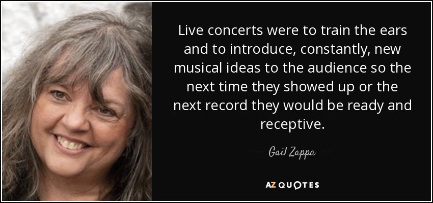 Live concerts were to train the ears and to introduce, constantly, new musical ideas to the audience so the next time they showed up or the next record they would be ready and receptive. - Gail Zappa