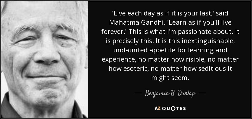'Live each day as if it is your last,' said Mahatma Gandhi. 'Learn as if you'll live forever.' This is what I'm passionate about. It is precisely this. It is this inextinguishable, undaunted appetite for learning and experience, no matter how risible, no matter how esoteric, no matter how seditious it might seem. - Benjamin B. Dunlap