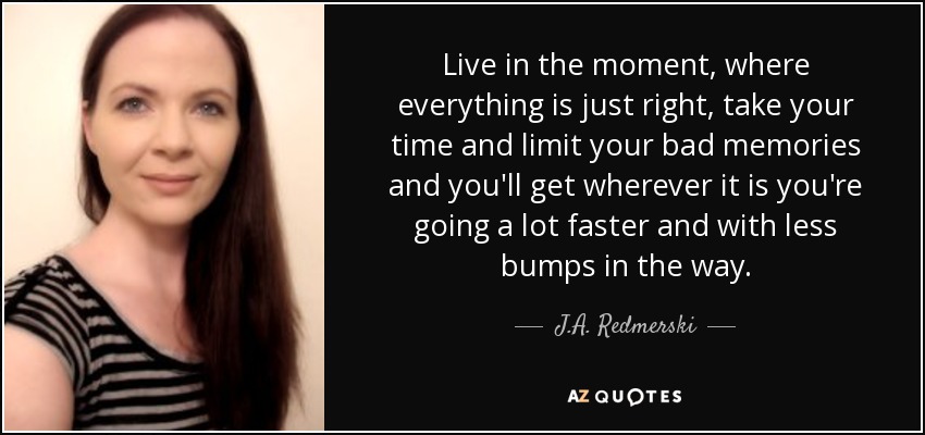 Live in the moment, where everything is just right, take your time and limit your bad memories and you'll get wherever it is you're going a lot faster and with less bumps in the way. - J.A. Redmerski