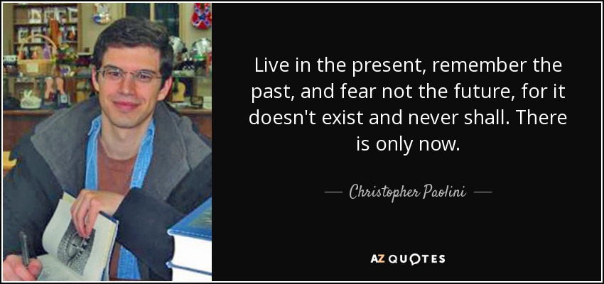 Live in the present, remember the past, and fear not the future, for it doesn't exist and never shall. There is only now. - Christopher Paolini