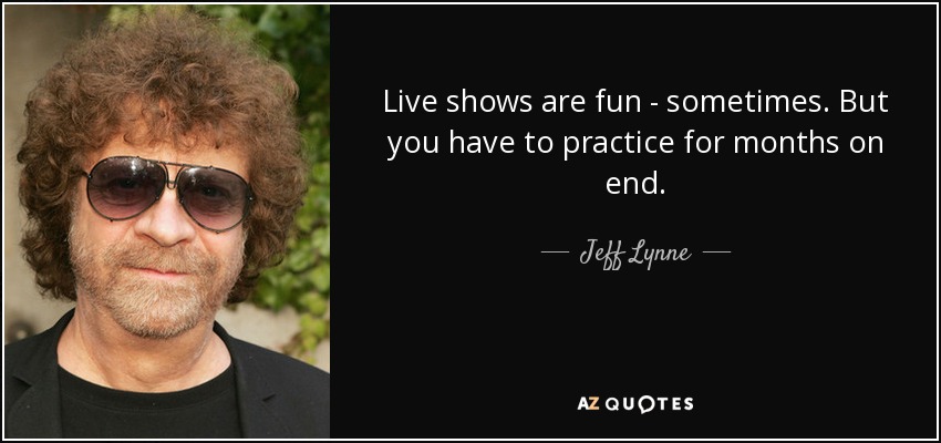Live shows are fun - sometimes. But you have to practice for months on end. - Jeff Lynne
