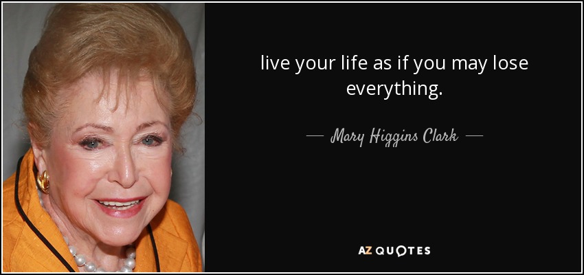 live your life as if you may lose everything. - Mary Higgins Clark