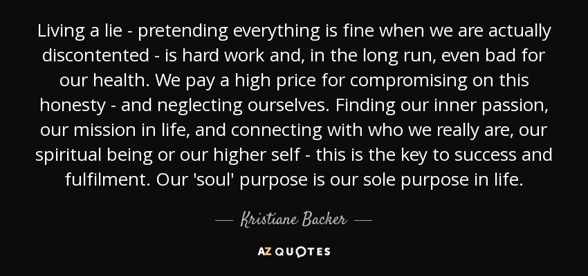 Living a lie - pretending everything is fine when we are actually discontented - is hard work and, in the long run, even bad for our health. We pay a high price for compromising on this honesty - and neglecting ourselves. Finding our inner passion, our mission in life, and connecting with who we really are, our spiritual being or our higher self - this is the key to success and fulfilment. Our 'soul' purpose is our sole purpose in life. - Kristiane Backer