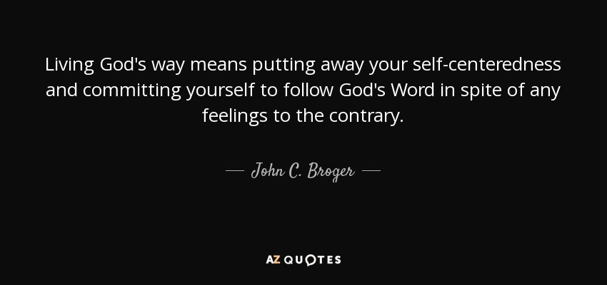 Living God's way means putting away your self-centeredness and committing yourself to follow God's Word in spite of any feelings to the contrary. - John C. Broger