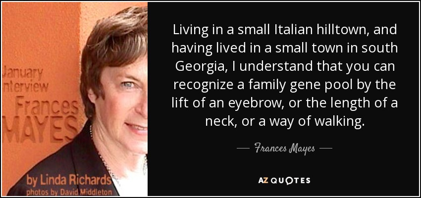 Living in a small Italian hilltown, and having lived in a small town in south Georgia, I understand that you can recognize a family gene pool by the lift of an eyebrow, or the length of a neck, or a way of walking. - Frances Mayes