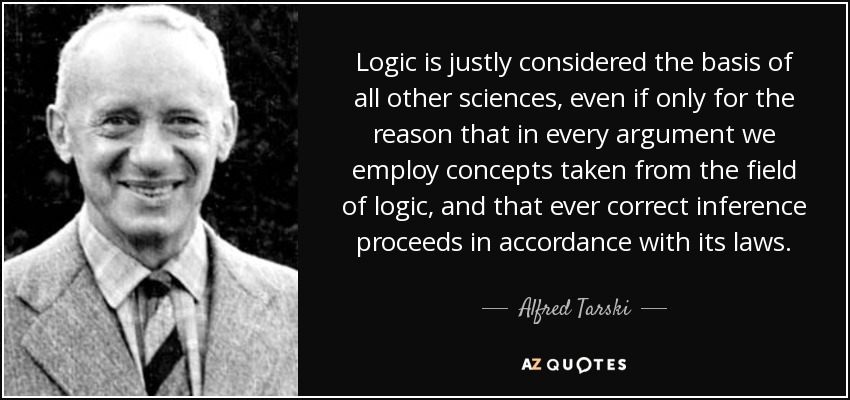 Logic is justly considered the basis of all other sciences, even if only for the reason that in every argument we employ concepts taken from the field of logic, and that ever correct inference proceeds in accordance with its laws. - Alfred Tarski