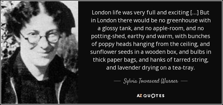 London life was very full and exciting [...] But in London there would be no greenhouse with a glossy tank, and no apple-room, and no potting-shed, earthy and warm, with bunches of poppy heads hanging from the ceiling, and sunflower seeds in a wooden box, and bulbs in thick paper bags, and hanks of tarred string, and lavender drying on a tea-tray. - Sylvia Townsend Warner