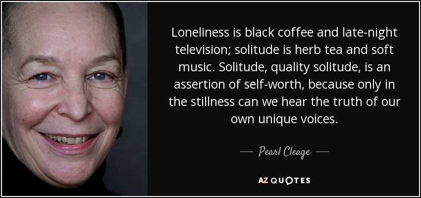 Loneliness is black coffee and late-night television; solitude is herb tea and soft music. Solitude, quality solitude, is an assertion of self-worth, because only in the stillness can we hear the truth of our own unique voices. - Pearl Cleage