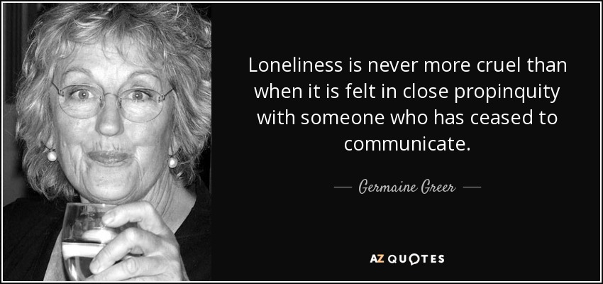 La soledad nunca es más cruel que cuando se siente en estrecha propincuidad con alguien que ha dejado de comunicarse. - Germaine Greer