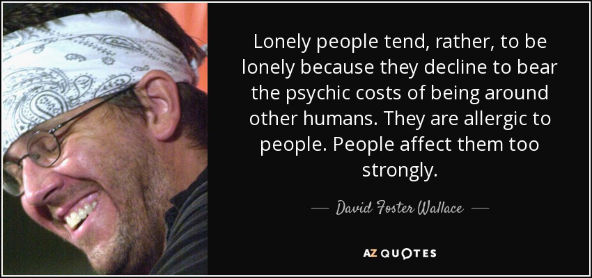 Lonely people tend, rather, to be lonely because they decline to bear the psychic costs of being around other humans. They are allergic to people. People affect them too strongly. - David Foster Wallace