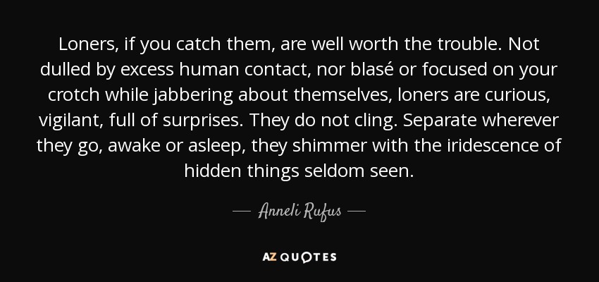 Loners, if you catch them, are well worth the trouble. Not dulled by excess human contact, nor blasé or focused on your crotch while jabbering about themselves, loners are curious, vigilant, full of surprises. They do not cling. Separate wherever they go, awake or asleep, they shimmer with the iridescence of hidden things seldom seen. - Anneli Rufus