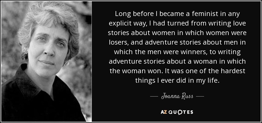 Long before I became a feminist in any explicit way, I had turned from writing love stories about women in which women were losers, and adventure stories about men in which the men were winners, to writing adventure stories about a woman in which the woman won. It was one of the hardest things I ever did in my life. - Joanna Russ