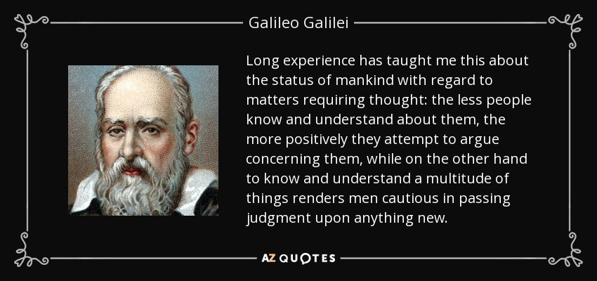 Long experience has taught me this about the status of mankind with regard to matters requiring thought: the less people know and understand about them, the more positively they attempt to argue concerning them, while on the other hand to know and understand a multitude of things renders men cautious in passing judgment upon anything new. - Galileo Galilei