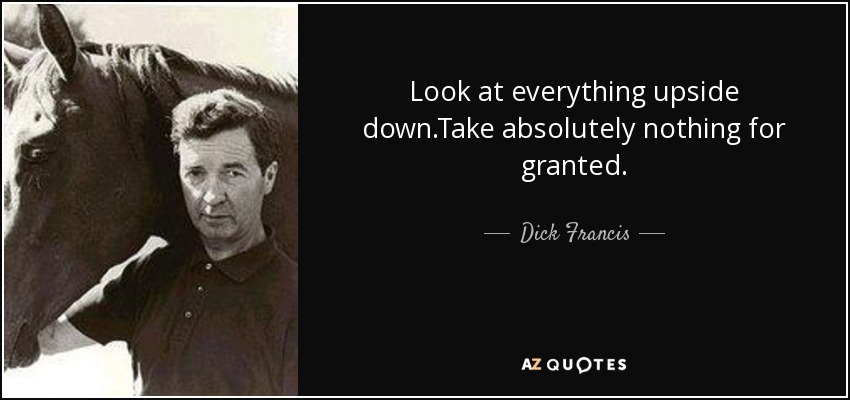 Look at everything upside down.Take absolutely nothing for granted. - Dick Francis