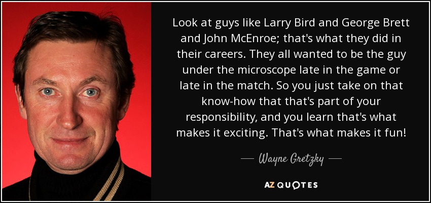 Mira a tipos como Larry Bird y George Brett y John McEnroe; eso es lo que hicieron en sus carreras. Todos querían ser el tipo bajo el microscopio al final del partido. Así que asumes que eso forma parte de tu responsabilidad y aprendes que eso es lo que lo hace emocionante. Eso es lo que lo hace divertido. - Wayne Gretzky