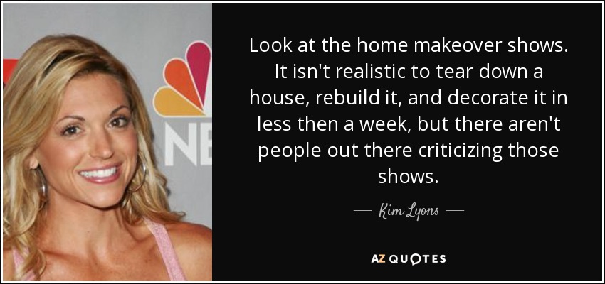 Look at the home makeover shows. It isn't realistic to tear down a house, rebuild it, and decorate it in less then a week, but there aren't people out there criticizing those shows. - Kim Lyons