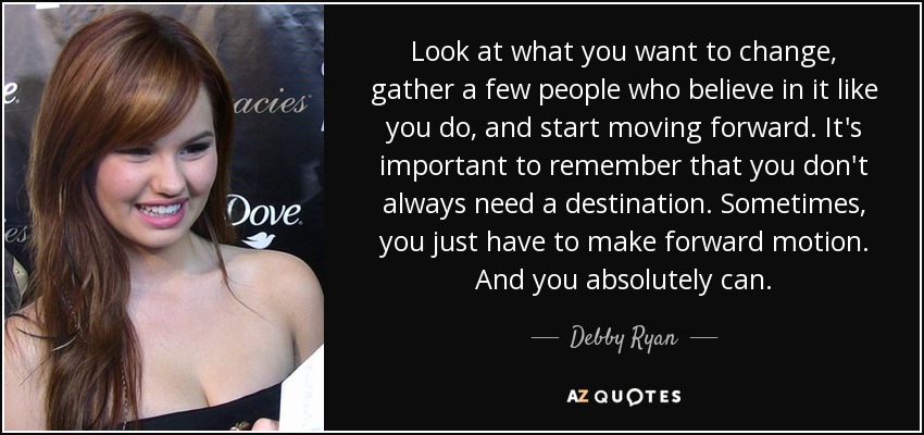 Look at what you want to change, gather a few people who believe in it like you do, and start moving forward. It's important to remember that you don't always need a destination. Sometimes, you just have to make forward motion. And you absolutely can. - Debby Ryan