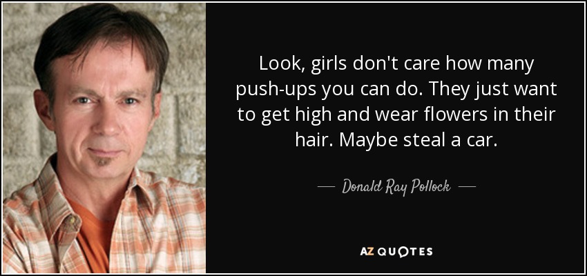 Look, girls don't care how many push-ups you can do. They just want to get high and wear flowers in their hair. Maybe steal a car. - Donald Ray Pollock