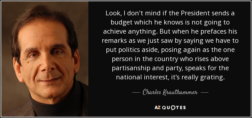 Look, I don't mind if the President sends a budget which he knows is not going to achieve anything. But when he prefaces his remarks as we just saw by saying we have to put politics aside, posing again as the one person in the country who rises above partisanship and party, speaks for the national interest, it's really grating. - Charles Krauthammer