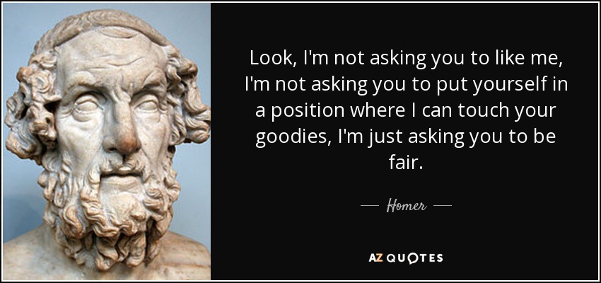 Look, I'm not asking you to like me, I'm not asking you to put yourself in a position where I can touch your goodies, I'm just asking you to be fair. - Homer