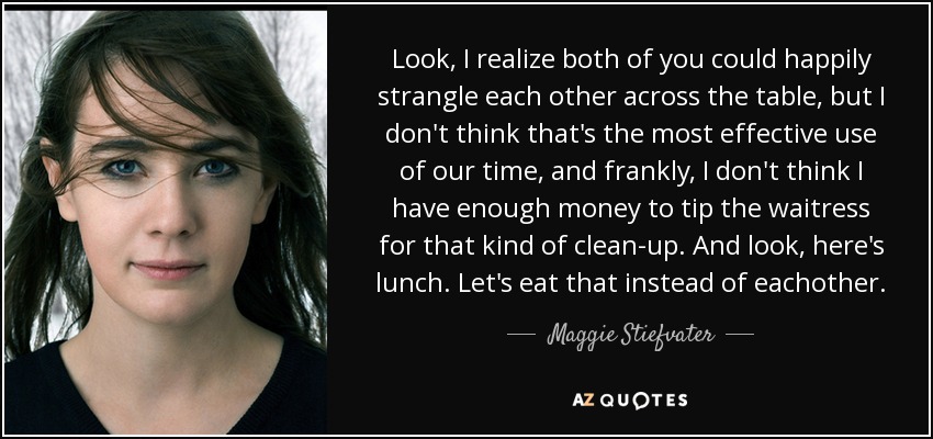 Look, I realize both of you could happily strangle each other across the table, but I don't think that's the most effective use of our time, and frankly, I don't think I have enough money to tip the waitress for that kind of clean-up. And look, here's lunch. Let's eat that instead of eachother. - Maggie Stiefvater