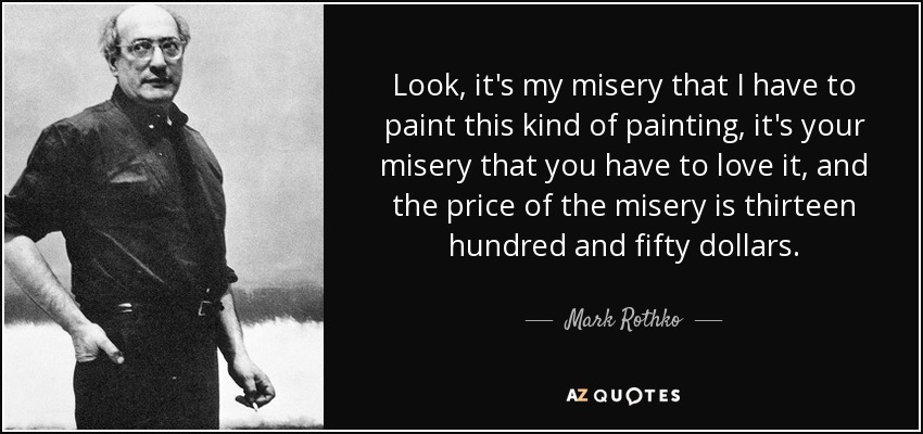 Look, it's my misery that I have to paint this kind of painting, it's your misery that you have to love it, and the price of the misery is thirteen hundred and fifty dollars. - Mark Rothko