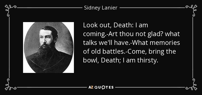 Look out, Death: I am coming.-Art thou not glad? what talks we'll have.-What memories of old battles.-Come, bring the bowl, Death; I am thirsty. - Sidney Lanier