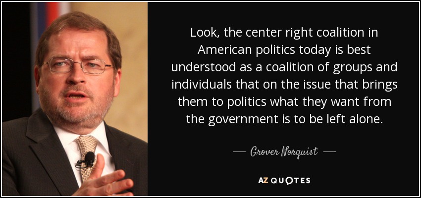 Miren, la coalición de centro derecha en la política estadounidense actual se entiende mejor como una coalición de grupos e individuos que en el tema que les trae a la política lo que quieren del gobierno es que les dejen en paz. - Grover Norquist