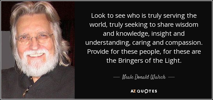 Look to see who is truly serving the world, truly seeking to share wisdom and knowledge, insight and understanding, caring and compassion. Provide for these people, for these are the Bringers of the Light. - Neale Donald Walsch