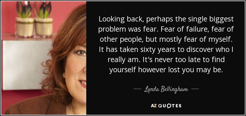 Looking back, perhaps the single biggest problem was fear. Fear of failure, fear of other people, but mostly fear of myself. It has taken sixty years to discover who I really am. It's never too late to find yourself however lost you may be. - Lynda Bellingham