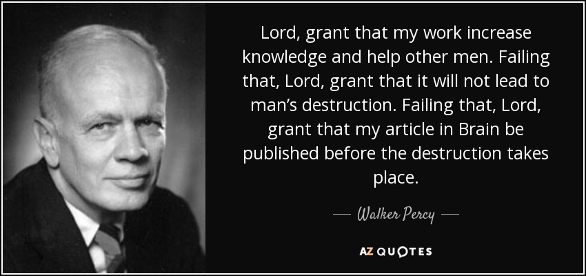 Lord, grant that my work increase knowledge and help other men. Failing that, Lord, grant that it will not lead to man’s destruction. Failing that, Lord, grant that my article in Brain be published before the destruction takes place. - Walker Percy