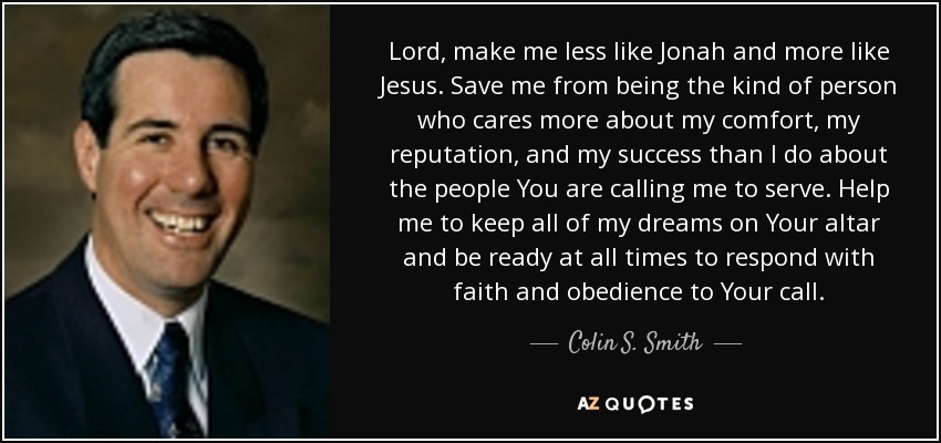 Lord, make me less like Jonah and more like Jesus. Save me from being the kind of person who cares more about my comfort, my reputation, and my success than I do about the people You are calling me to serve. Help me to keep all of my dreams on Your altar and be ready at all times to respond with faith and obedience to Your call. - Colin S. Smith