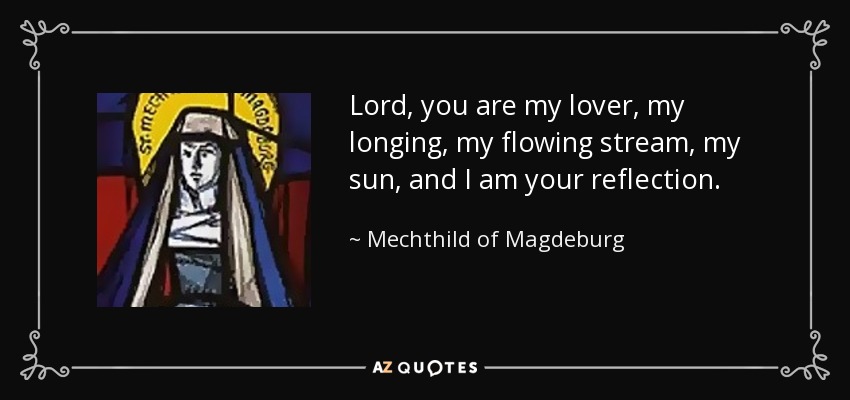 Lord, you are my lover, my longing, my flowing stream, my sun, and I am your reflection. - Mechthild of Magdeburg