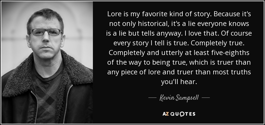 Lore is my favorite kind of story. Because it's not only historical, it's a lie everyone knows is a lie but tells anyway. I love that. Of course every story I tell is true. Completely true. Completely and utterly at least five-eighths of the way to being true, which is truer than any piece of lore and truer than most truths you'll hear. - Kevin Sampsell